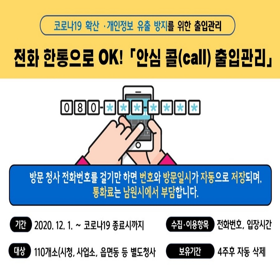 <안심 콜(call) 출입관리 이용 안내>
시청 방문시  전화번호를 걸기만 하면  번호와 방문일시가 자동으로 저장되는 <안심 콜(call) >서비스를 시행하고 있으니 많은 이용 바랍니다.
기간 : 2020. 12. 1 ~ 코로나19 종료시 까지
대상 : 110개소(시청, 사업소, 읍면동 등)
수집 : 전화번호,  출입시간