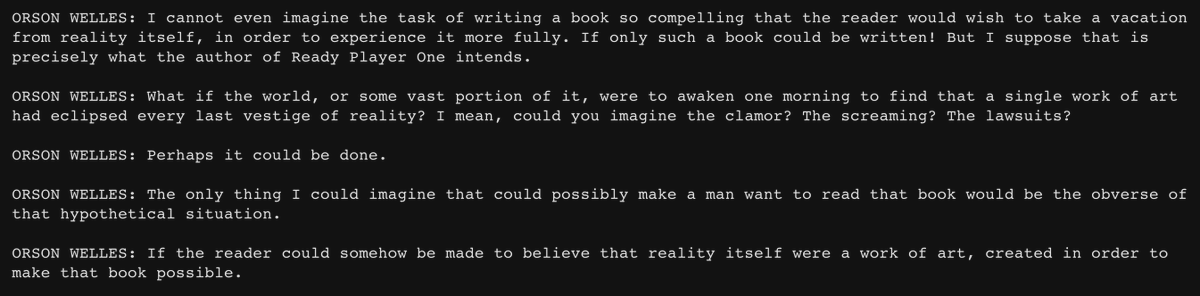 I used the Lovecraft engine to make the language just a bit more ornate in AI Dungeon, then made a custom setting wherein I just pasted tons of the Orson Welles tweets to make GPT-3 imitate the voice. Among other things, welles_ebooks has now scathingly reviewed Ready Player One:
