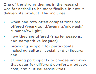 p. 25 'Evolving the Product', State of the Game Review https://netballvoice.com.au/sites/netballvoice/files/2020-12/SOTG-Review-Report-Dec10-Final.pdfGood list there, though surprise more not made of 'cost', just added in uniforms etc? For many families, cost is massive & also stops participation in 'rep' opportunities? 