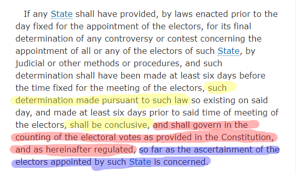 Note the multicolored highlighting. It says that if states certify electoral appointments by 6 days prior to the vote after having finally determined them under state law, then the appointments:1) Shall be conclusiveAND2) shall govern in the counting