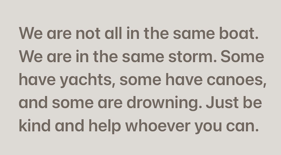We are not “all in the same boat.” We are in the same storm. Some are in yachts, some have canoes, and some are drowning. Just be kind and help whoever you can. 

Author unknown.