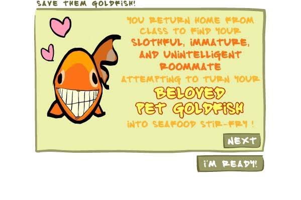 เกมนี้คือโหดมาก ในตำนาน เราเล่นเป็นคนเลี้ยงปลาทอง แล้วทีนี้รูมเมทเรามันหิวหรืออะไรไม่รู้ จะจับปลาทองเราไปทอดกิน เป็นซีฟู้ด แล้วเราก็ต้องจับปลาทองออกจากกระทะ ระหว่างที่รูมเมทก็จับปลาทองมาใส่กระทะเรื่อยๆ