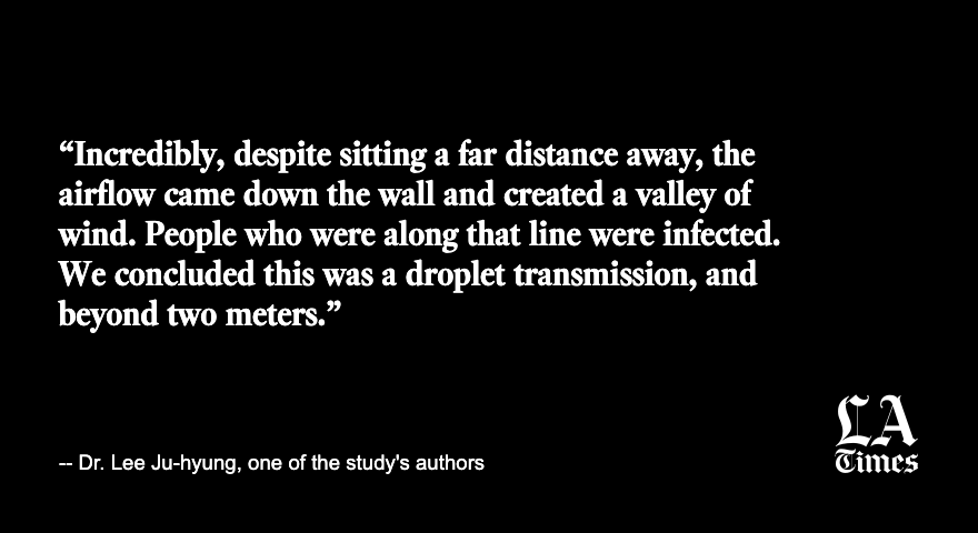 Researchers recreated the conditions at the restaurant and measured the airflow.The high school student and a third diner who was infected had been sitting directly along the flow of air from an air conditioner https://www.latimes.com/world-nation/story/2020-12-09/five-minutes-from-20-feet-away-south-korean-study-shows-perils-of-indoor-dining-for-covid-19