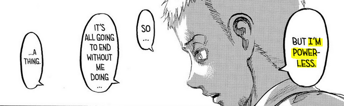 Back to ch. 97:Eren thinks: oh... I guess I know this...*Eren reaches enlightenment*Also Eren: "Is this talented candidate.... a girl?"Falco: "She is famous and recognized"Also Falco: "But I'm powerless"*Eren feels personally touched by this impotence...*