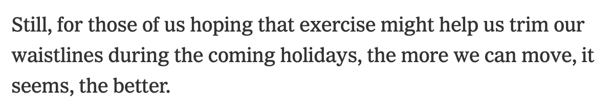 The story suggested more exercise may overcome our species’ habit of eating because we exercised (due to increased hunger (or maybe feelings of virtue/reward)) and concludes with this note telling us to exercise this holiday, lots and lots, to manage weight.