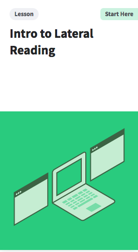 Wondering where to start? Introduce your students to lateral reading with this lesson in which students watch as you model how to read laterally about a site that tries to obscure its real purpose. Students then practice with another site.  https://cor.stanford.edu/curriculum/lessons/intro-to-lateral-reading