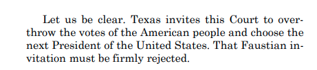 Here they lay it out in persuasive terms:Texas is seeking to have SCOTUS disregard the people and anoint a President.Bonus points for the word "Faustian." It's based off of Faust, wherein a man sells his soul to the devil to gain power.