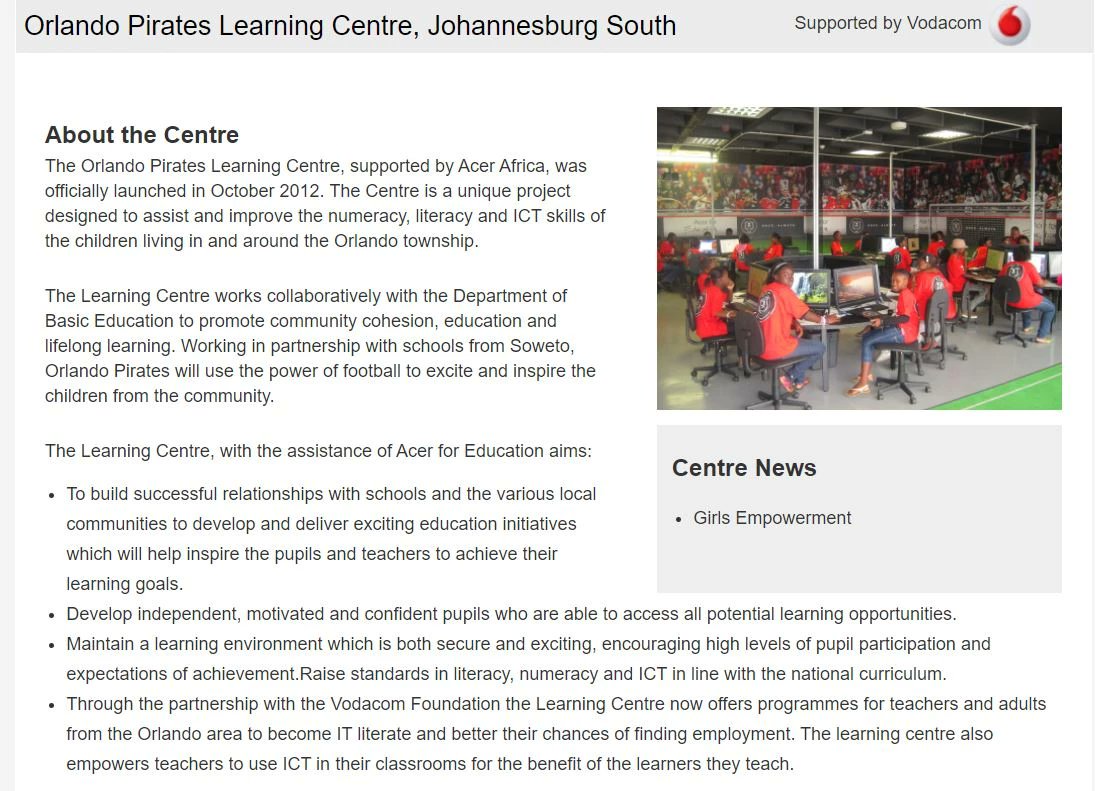 The Orlando Pirates Learning Centres, supported by Acer Africa and Vodacom, officially launched in October 2012. The centers are a unique project designed to assist and improve the numeracy, literacy and ICT skills of the children living in and around the Orlando township.