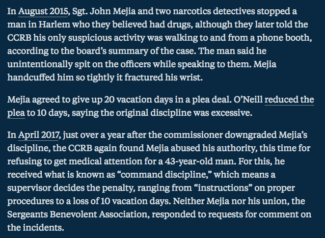 NYPD Sgt. John Mejia stopped a man for no good reason, claimed he had drugs, & fractured the man's wrist. Mejia agreed to give up 20 vacation days & O Neill reduced it to 10.A year later, Mejia refused to get medical attention for a man & was likely not punished at all.