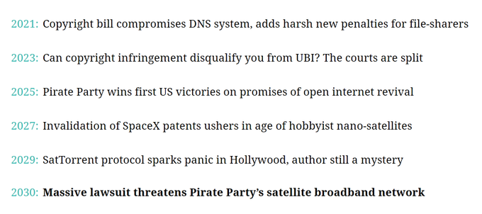 2021: Copyright bill compromises DNS system, adds harsh new penalties for file-sharers
2023: Can copyright infringement disqualify you from UBI? The courts are split
2025: Pirate Party wins first US victories on promises of open internet revival
2027: Invalidation of SpaceX patents ushers in age of hobbyist nano-satellites
2029: SatTorrent protocol sparks panic in Hollywood, author still a mystery
2030: Massive lawsuit threatens Pirate Party’s satellite broadband network