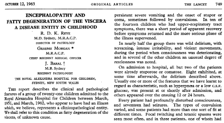 Nowadays you would never give a kid aspirin. Why? Reye syndrome. While there were hints that aspirin sometimes did bad things to kids (eg Mortimer/Lepow case in 1962), the first detailed description of Reye syndrome was in 1963 by Douglas Reye, an Australian pathologist./46