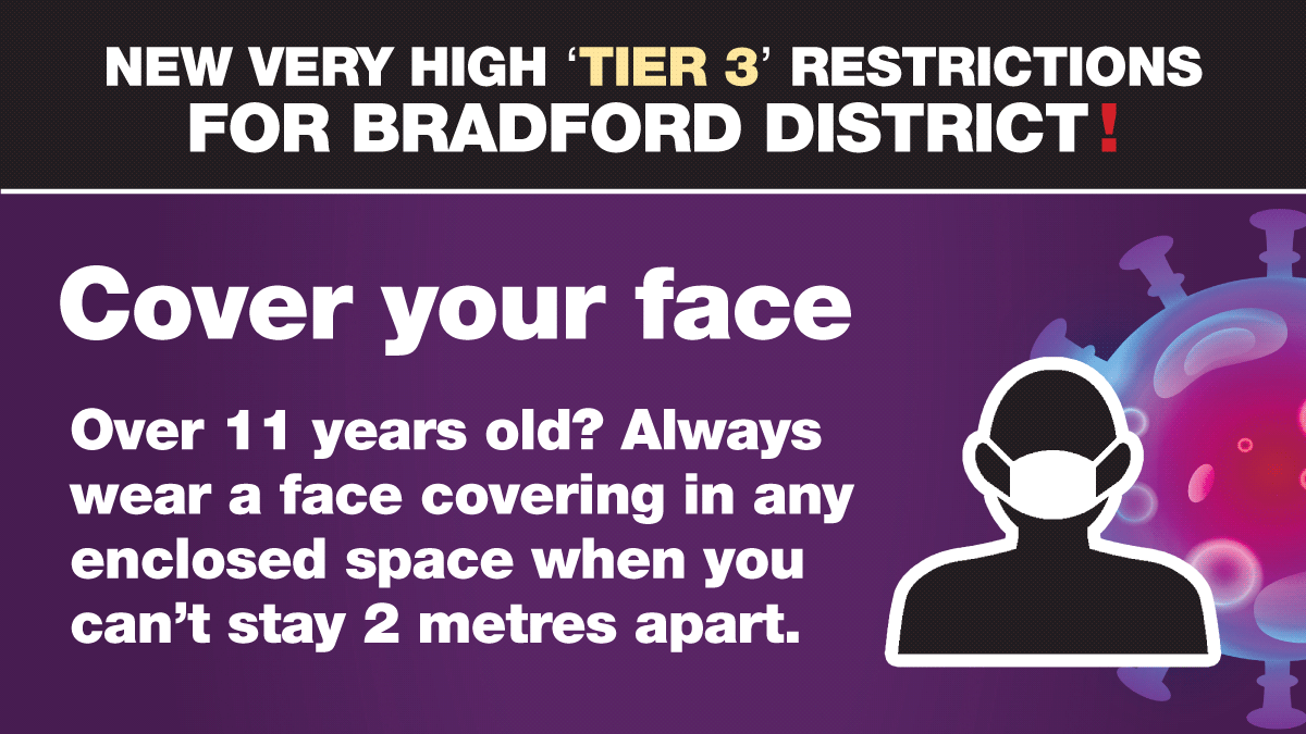 Bradford District will be under Tier 3 restrictions from tomorrow - Wednesday 2 December.  Please continue to protect yourselves and others by wearing a mask in enclosed spaces (unless you are exempt). Thank you for helping us stop the spread.