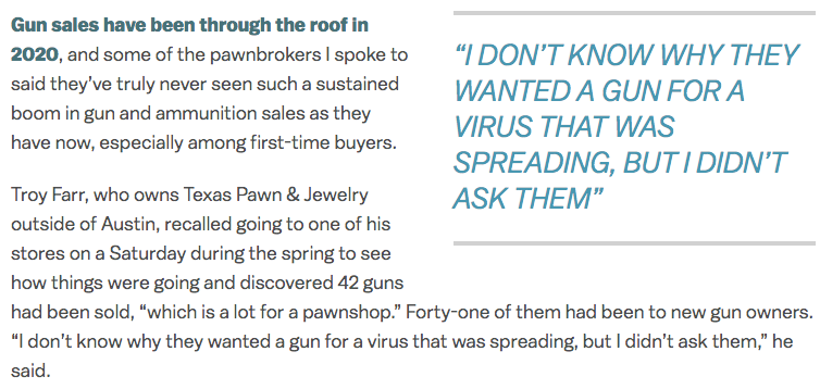 At the same time, pawnbrokers saw people buying up a ton of their inventory — electronics for at-home entertainment and education, guitars, tools. They also sold a ton of guns and gold, which people tend to buy when they panic. One broker said his gun sales were up 500%.