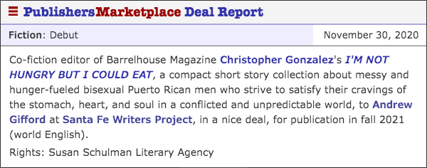 Co-fiction editor of Barrelhouse Magazine Christopher Gonzalez's I'M NOT HUNGRY BUT I COULD EAT, a compact short story collection about messy and hunger-fueled bisexual Puerto Rican men who strive to satisfy their cravings of the stomach, heart, and soul in a conflicted and unpredictable world, to Andrew Gifford at Santa Fe Writers Project, in a nice deal, for publication in fall 2021 (world English). Rights: Susan Schulman Literary Agency
