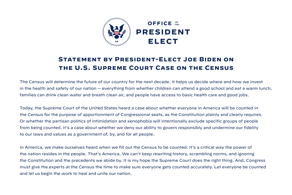 Statement by President-Elect Joe Biden on the U.S. Supreme Court Case on the Census:

The Census will determine the future of our country for the next decade. It helps us decide where and how we invest in the health and safety of our nation — everything from whether children can attend a good school and eat a warm lunch, families can drink clean water and breath clean air, and people have access to basic health care and good jobs.  

Today, the Supreme Court of the United States heard a case about whether everyone in America will be counted in the Census for the purpose of apportionment of Congressional seats, as the Constitution plainly and clearly requires. Or whether the partisan politics of intimidation and xenophobia will intentionally exclude specific groups of people from being counted. It’s a case about whether we deny our ability to govern responsibly and undermine our fidelity to our laws and values as a government of, by, and for all people.