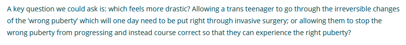 The "wrong puberty" leads to a need (!!) for invasive surgery. This is so bonkers, I don't know where to start. It doesn't seem to occur to them that children could grow up to be happy with their bodies. No word about the lack of sexual function, 'micro penis' etc. 