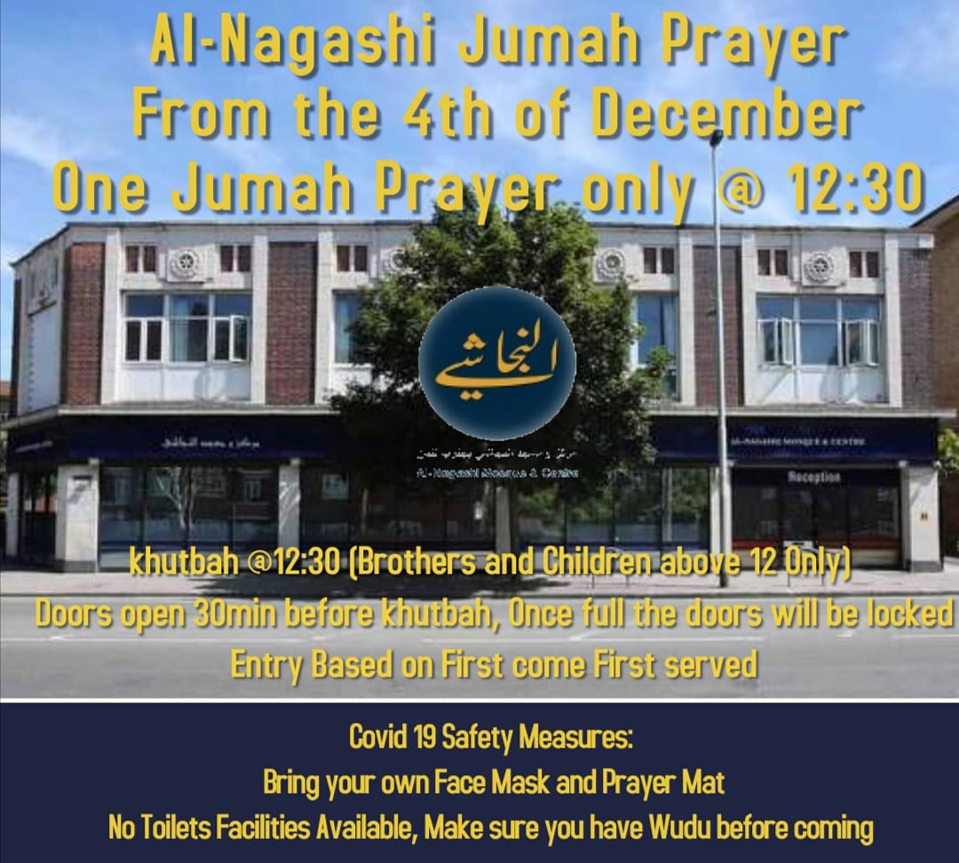 ￼

Al-Nagashi Mosque &amp; Centre

From Friday 4th of December we will be holding one Jumah prayer at 12:30pm.

The doors will be open at 12:00pm.

*It’s based on first come first served*

*Only entry for Brothers and Children above 12, need to follow the safety measures in place.