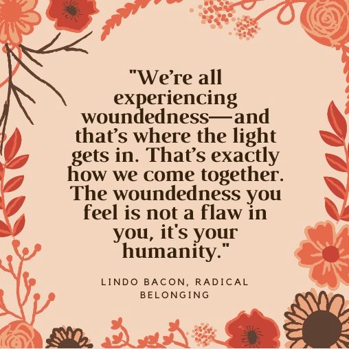 Readers are sending me quotables meaningful to them: "We’re all experiencing woundedness—and that’s where the light gets in. That’s exactly how we come together. The woundedness you feel is not a flaw in you, it’s your humanity." Lindo Bacon, Radical Belonging