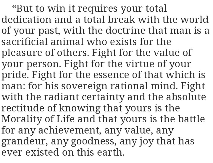 (14/14) I leave you with Ayn Rand:"....Fight with the radiant certainty and the absolute rectitude of knowing that yours is the Morality of Life and that yours is the battle for any achievement, any value, any grandeur, any goodness,any joy that has ever existed on this earth."