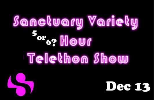 Join us for Sanctuary's  Variety Telethon Show.
This is a fundraiser of Sanctuary. Going until we drop. 
Want to be involved and air your good and bad creations? Do you make your own movies? funny videos? Porn? music? Hit us up. We'll run it!