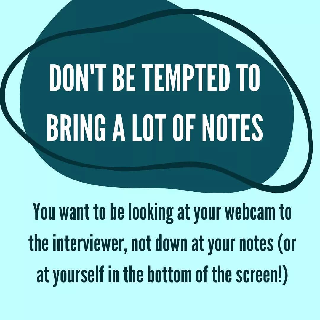 Don't be tempted to bring a lot of notes. You want to be looking at your webcam to the interviewer, not down at your notes (or at yourself in the bottom of the screen!)