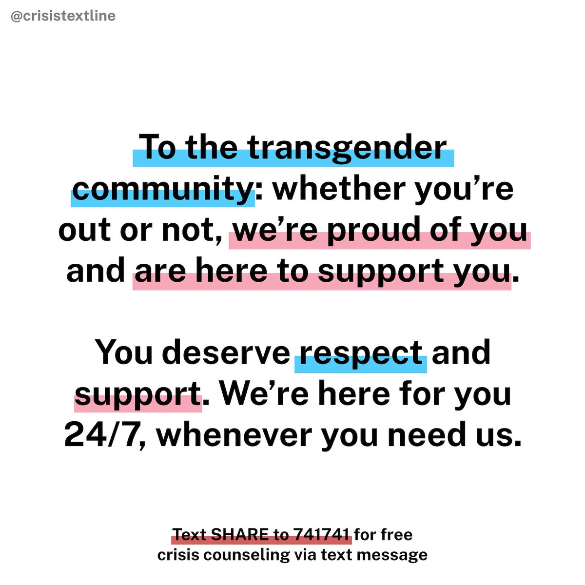 "To the transgender community – whether you’re out or not, we’re proud of you and are here to support you. You deserve respect and support. We’re here for you 24/7, whenever you need us.

Text SHARE to 741741 for free crisis counseling via text message." is in black font. Some of the words in the first paragraph are underlined in baby blue and baby pink, and "text SHARE to 741741" is underlined in red. The background is white.