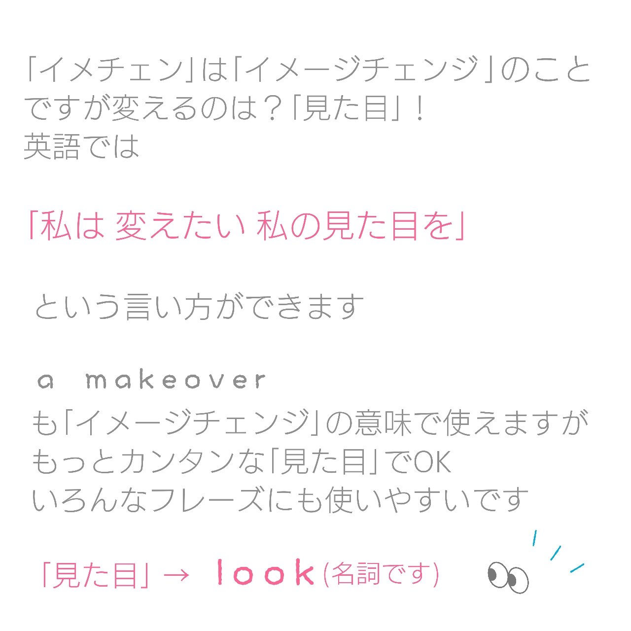 ゆうこ 英語にしやすい日本語にするということ イメチェンしたい はどう言う イメージチェンジ は英語では 見た目を変える という感じで 私は 変えたい 私の見た目を という言い方ができます 見た目 Look いろんなフレーズも 英語