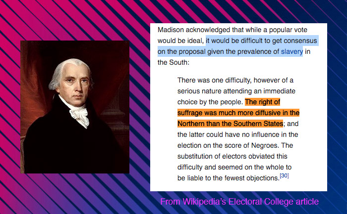 The Electoral College comes from a system of government balanced on a deeply flawed compromise with southern slaveholders.Regardless of its original intentions the EC disproportionately harms voters of color who often live in cities. It literally makes their votes worth less.