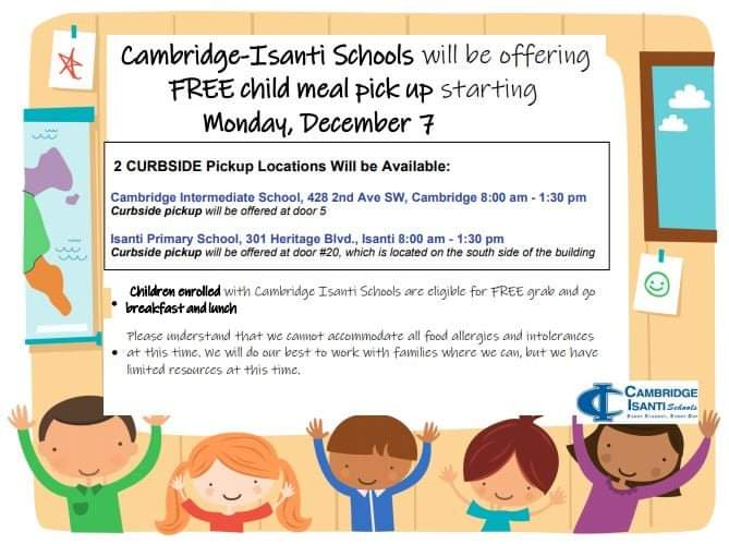 Please note, there will be no meal pick up on Friday, December 4, as there is no school.

Starting Monday, December 7, we will be changing to 2 curbside pickup locations: 

Cambridge Intermediate School, door 5, from 8am-1:30pm
Isanti Primary School, door 20, from 8am-1:30pm