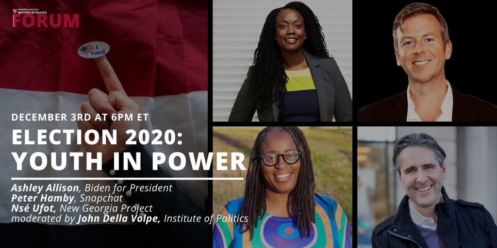 Photo of student holding 'I Voted' sticker in front of red, white, and blue background. Headshots of Ashley Allison, Peter Hamby, Nsé Ufot, and John Della Volpe.
Text reads: December 3rd at 6pm ET // Election 2020: Youth in Power // Ashley Allison (Biden for President), Peter Hamby (Snapchat), Nsé Ufot (New Georgia Project), moderated by John Della Volpe (Institute of Politics)