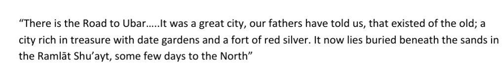 The Latin term for any flourishing city in the Arabian peninsula was “Arabia Felix”, translating to ‘happy’, ‘fertile’ or ‘blessed’ Arabia; which is exactly what Iram/Ubar was referred to, and is also the title of Bertram Thomas’s book.This is an excerpt from his book: