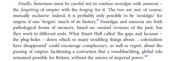 6. Finally, we should not confuse "nostalgia" with "amnesia". Popular memory in Britain seems more inclined to forget the empire than to pine for it. Britain is remembered as "standing alone" in 1940, & decolonisation is rarely treated as a significant rupture in British history.