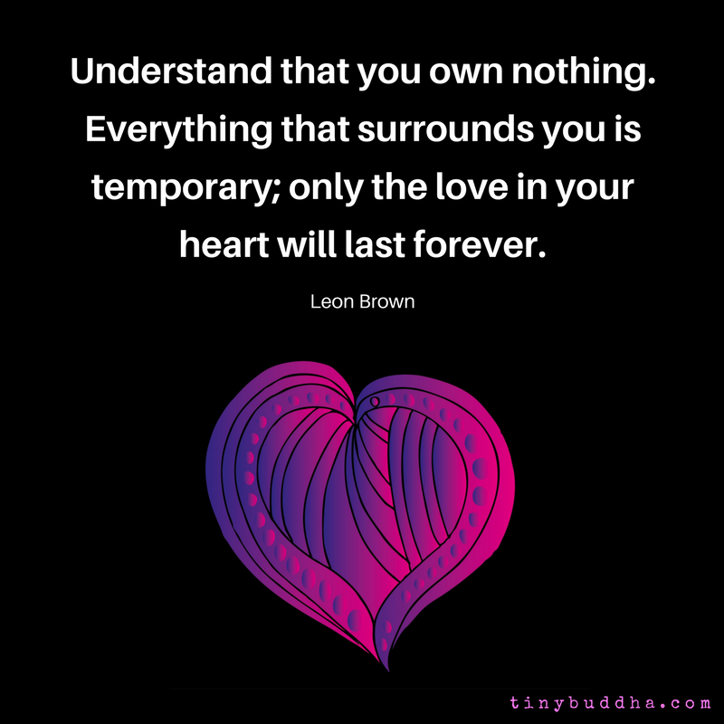 "Understand that you own nothing. Everything that surrounds you is temporary; only the love in your heart will last forever." ~Leon Brown