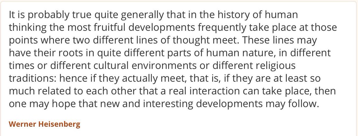 ...the most fruitful developments frequently take place at those points where two different lines of thought meet. These lines may have their roots in quite different parts of human nature, in different times or different cultural environments or different religious traditions...