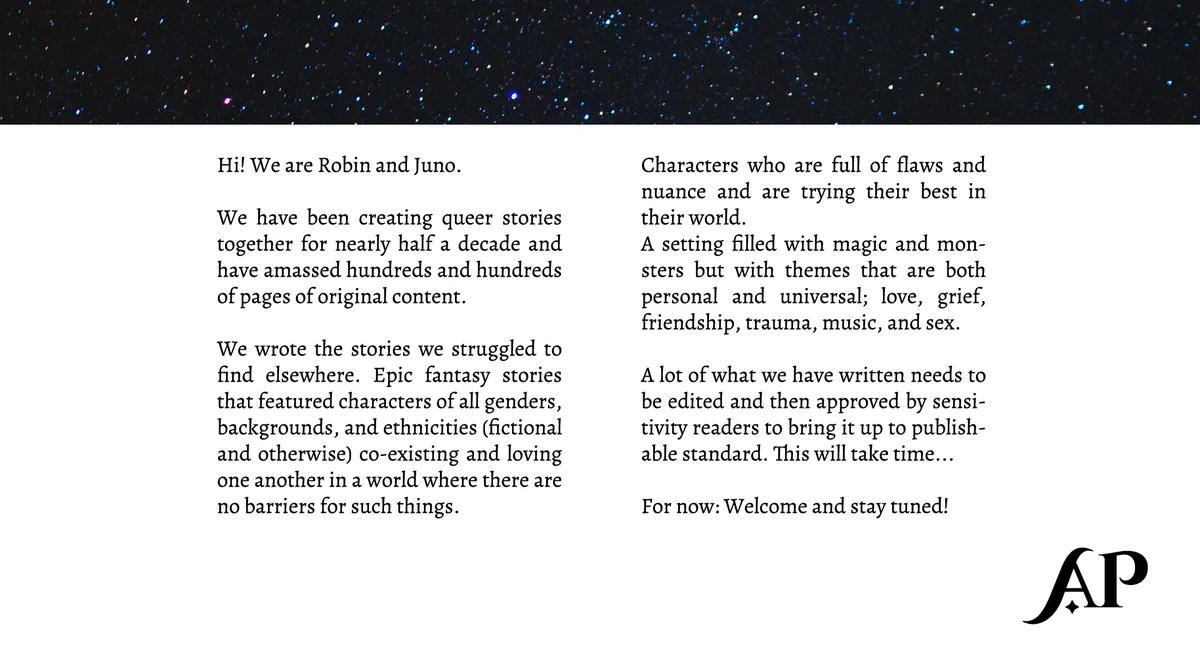 Hi! We are Robin and Juno. 

We have been creating queer stories together for nearly half a decade and have amassed hundreds and hundreds of pages of original content. 

We wrote the stories we struggled to find elsewhere. Epic fantasy stories that featured characters of all genders, backgrounds, and ethnicities (fictional and otherwise) co-existing and loving one another in a world where there are no barriers for such things.

Characters who are full of flaws and nuance and are trying their best in their world.
A setting filled with magic and monsters but with themes that are both personal and universal; love, grief, friendship, trauma, music, and sex.   

A lot of what we have written needs to be edited and then approved by sensitivity readers to bring it up to publishable standard. This will take time...

For now: Welcome and stay tuned!