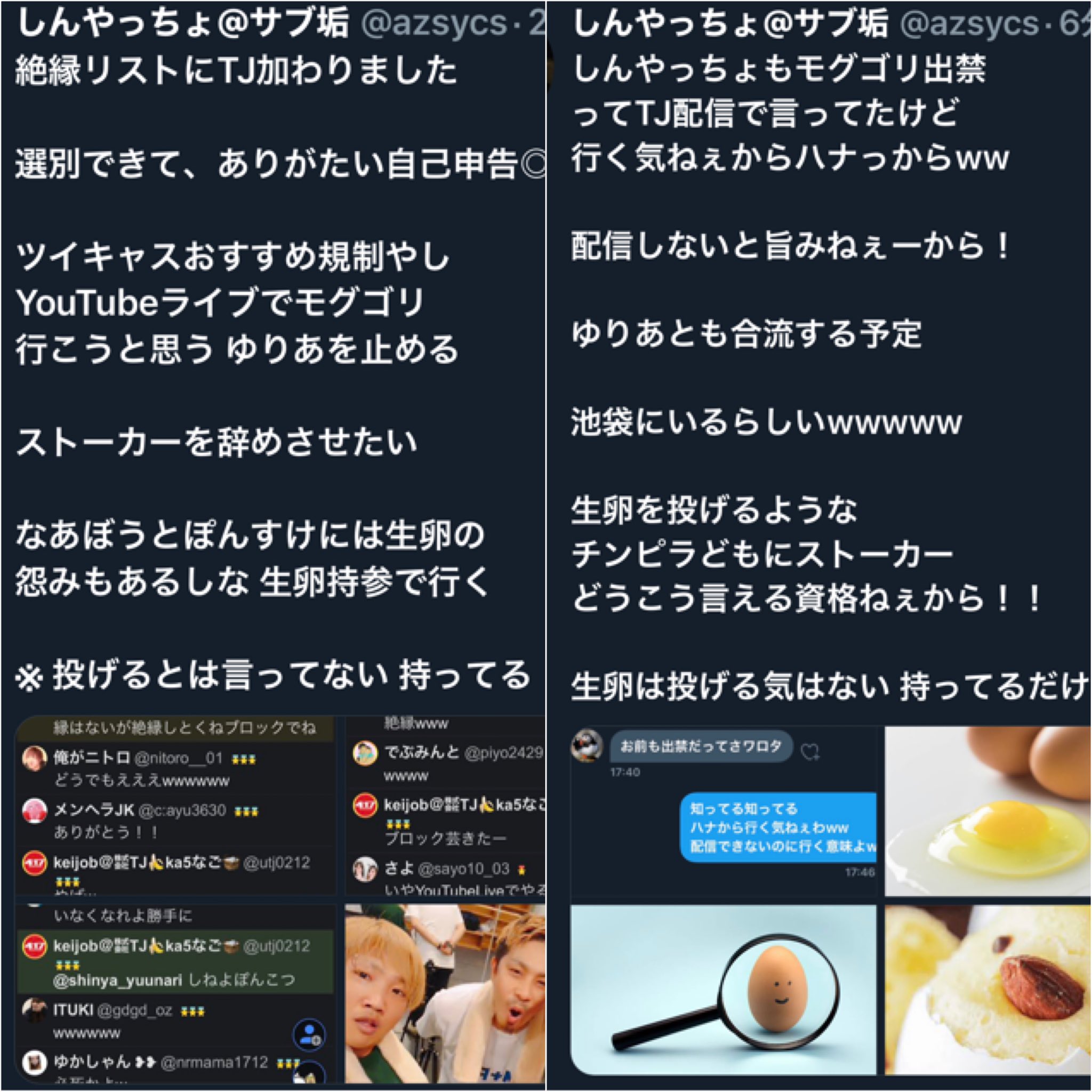 しんやっちょ サブ垢 イラストくそわろたwww 指示役なあぼう 投球ぽんすけ 生卵を投げられた 被害者しんやっちょ Tjも会ったら俺も逮捕覚悟で やっちょに投げると犯行予告 あんなチンピラ集団を擁護する リスナーもイジメの片棒担いでる また見かけたら卵や しんやっちょ サブ垢 イラストくそわろたwww 指示役なあぼう 投球ぽんすけ 生卵を投げられた 被害者しんやっちょ Tjも会ったら俺も逮捕覚悟で やっちょに投げると犯行予告 あんなチンピラ集団を擁護する リスナーもイジメの片棒担いでる また見かけたら卵や