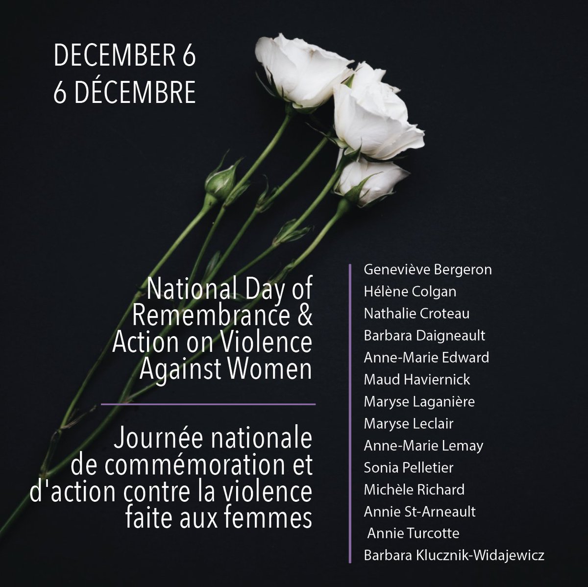 The National Day of Remembrance and Action on Violence against Women is about remembering those who have experienced gender-based violence and those who we have lost to it. 

On December 6, we remember:
Le 6 décembre, nous nous souvenons de :