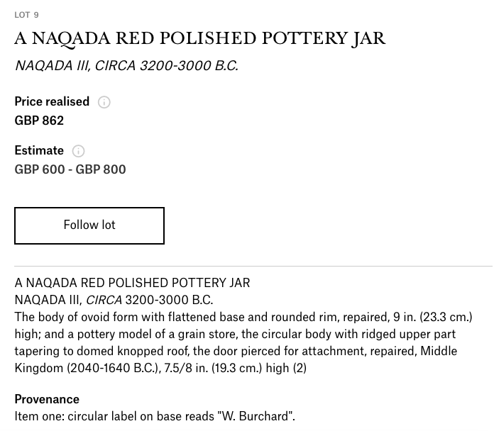 Lot 8, Egyptian Predynastic Red Polished Ware Pottery, Starting Bid £1,500Was £2,500 in April 2020 Kallos catalog. Unmentioned:1999 Christie’s sale, as one of two predynastic pottery pieces in a lot that sold for £862:  https://www.christies.com/lotfinder/lot/a-naqada-red-polished-pottery-jar-naqada-1580514-details.aspx?from=salesummery&intobjectid=1580514