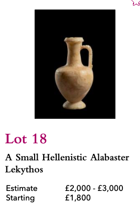 Lot 18, Hellenistic Alabaster Lekythos, Starting Bid £1,800Unmentioned: previous sale at Bonhams in July 2019, as part of a lot of two marble Hellenistic objects sold for £701:  https://www.bonhams.com/auctions/25388/lot/18/