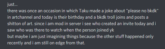 //The MochiiShiima situationOn September 8th, there was a raid on the krbk lad’s server. Kaji and Taku were convinced that Mochii had sent bkdks to spam the private server to “ruin Taku’s birthday”. Kaji told me about this paranoia after the raid. In the same conversation+