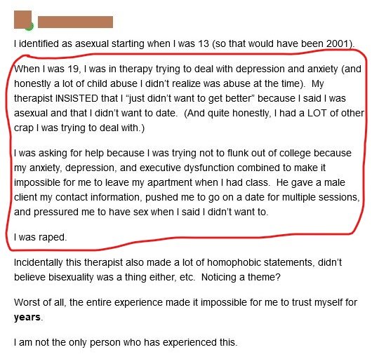 Health care providers often see asexuality as either a symptom of something & try to fix it or confuse it with something & try to fix it, regardless of the patient's assurances that it's not an issue.This includes general physicians, gynecologists, psychiatrists & nurses.