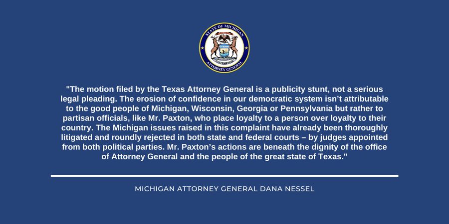 "The motion filed by the Texas Attorney General is a publicity stunt, not a serious legal pleading. The erosion of confidence in our democratic system isn’t attributable to the good people of Michigan, Wisconsin, Georgia or Pennsylvania but rather to partisan officials, like Mr. Paxton, who place loyalty to a person over loyalty to their country. The Michigan issues raised in this complaint have already been thoroughly litigated and roundly rejected in both state and federal courts – by judges appointed from both political parties. Mr. Paxton’s actions are beneath the dignity of the office of Attorney General and the people of the great state of Texas."