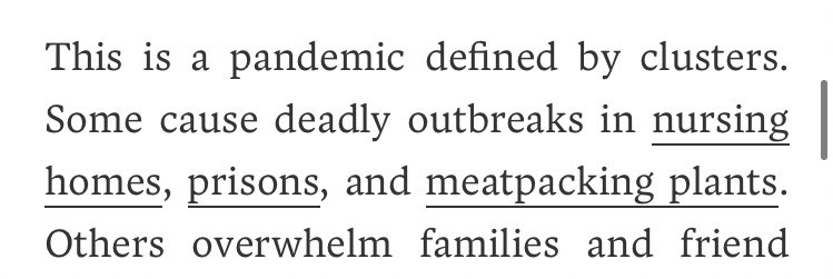 As the author points out, this does indeed seem to be a "pandemic defined by clusters" but the term "cluster" does not necessarily equate to "super-spreading-events." Also, those working in nursing homes and in meat packing plants, as well as the incarcerated...