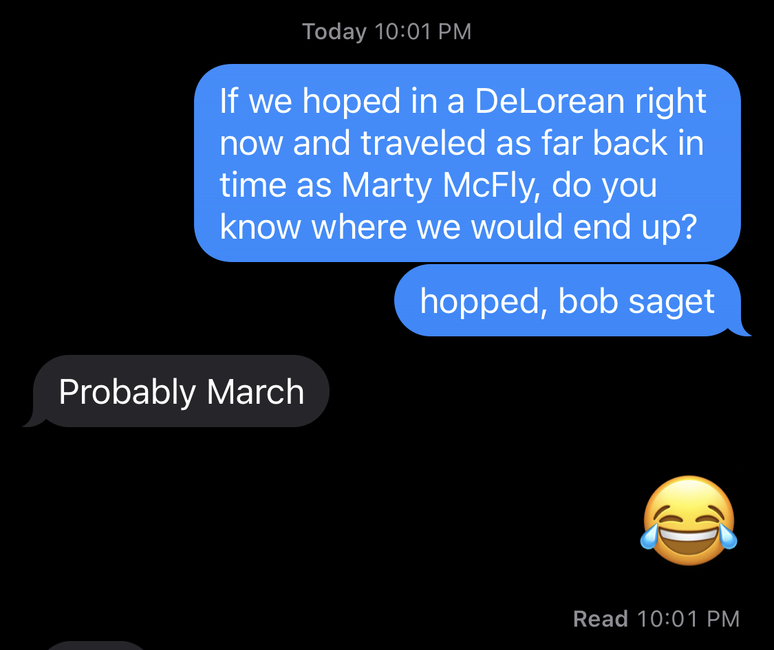 Screenshot of a text conversation between myself and @kjrichards.

Me: "If we hopped in a DeLorean right now and traveled as far back in time as Marty McFly, do you know where we would end up?"

Her: "Probably March"