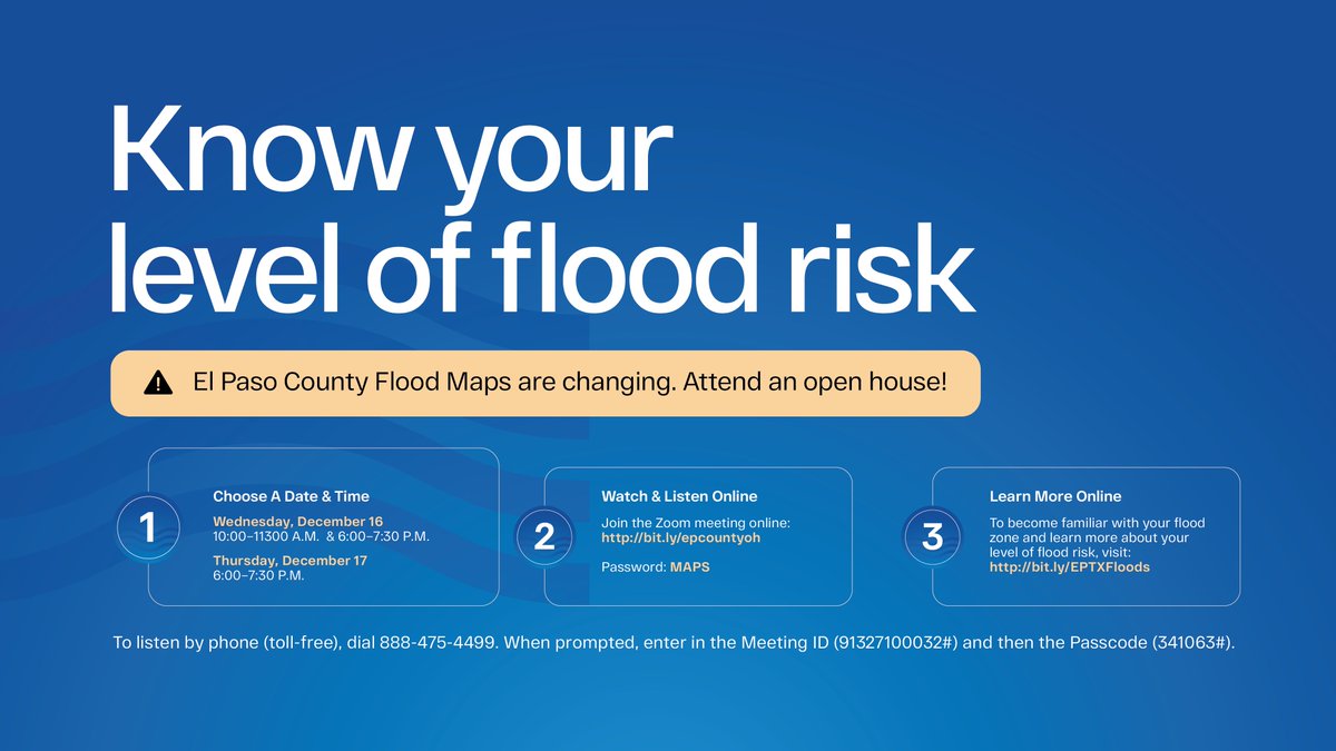 Image: Know your level of flood risk. El Paso County Flood Maps are changing. Attended an open house! Choose a date and time: Wednesday, December 16 from 10AM to 11:30AM or 6PM to 7:30PM and Thursday, December 17 from 6PM to 7:30PM. Join the Zoom meeting online at: http://bit.ly/epcountyoh, password: MAPS.