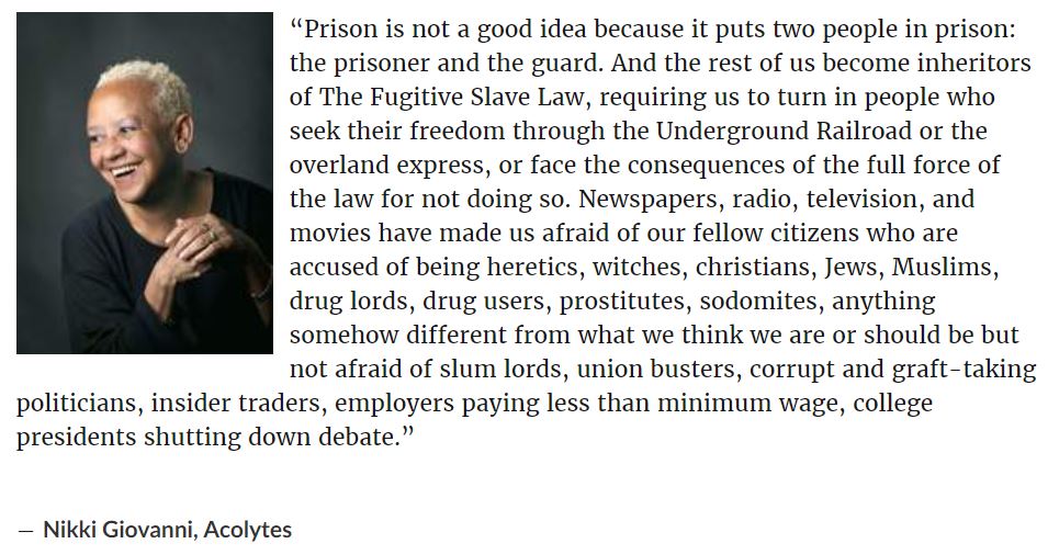 “Prison is not a good idea because it puts two people in prison: the prisoner and the guard. And the rest of us become inheritors of The Fugitive Slave Law, requiring us to turn in people who seek their freedom through the Underground Railroad or the overland express, or face the consequences of the full force of the law for not doing so. Newspapers, radio, television, and movies have made us afraid of our fellow citizens who are accused of being heretics, witches, christians, Jews, Muslims, drug lords, drug users, prostitutes, sodomites, anything somehow different from what we think we are or should be but not afraid of slum lords, union busters, corrupt and graft-taking politicians, insider traders, employers paying less than minimum wage, college presidents shutting down debate.”

― Nikki Giovanni, Acolytes