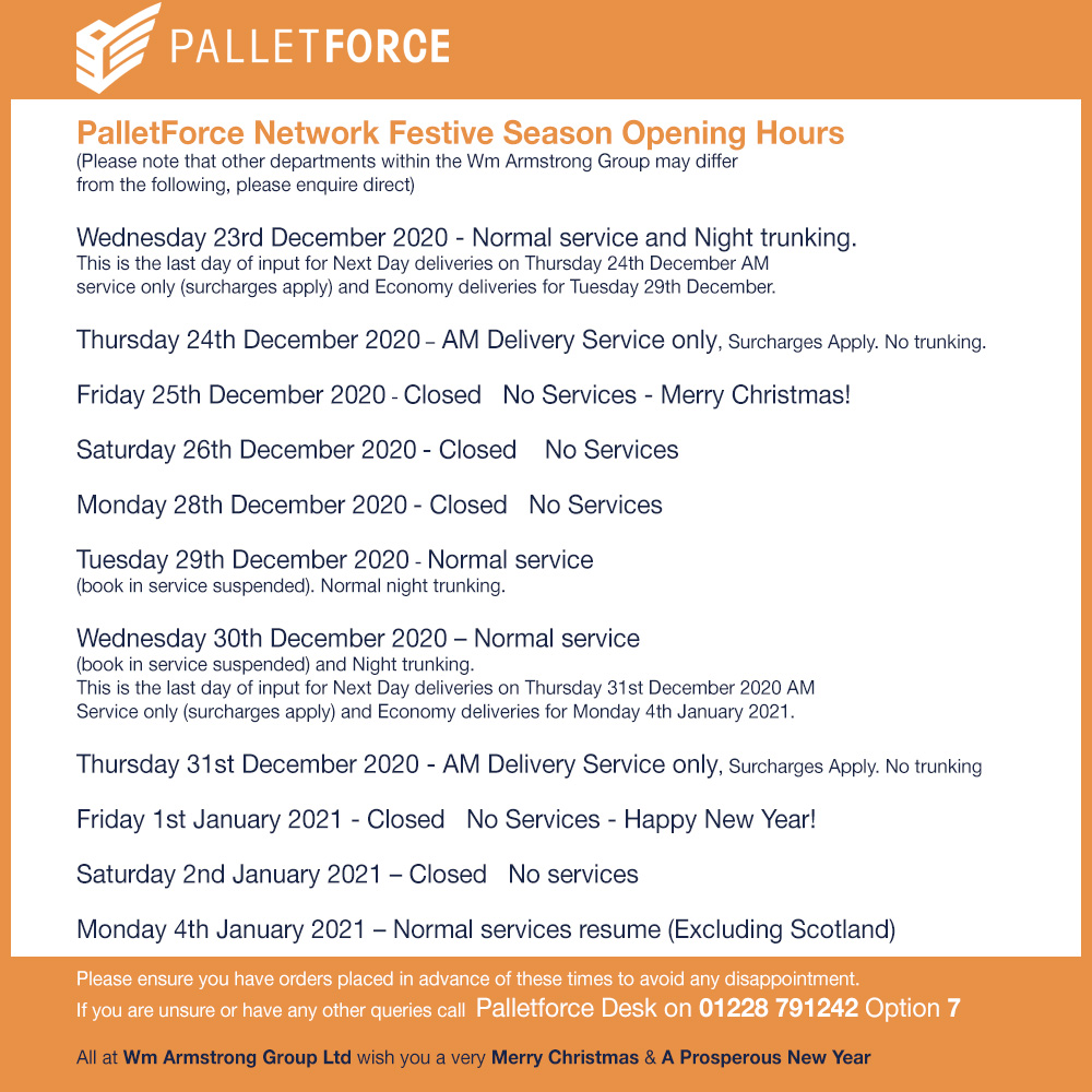PalletForce Network
Festive Season Opening Hours

(Please note that other departments within the Wm Armstrong Group may differ)

Please ensure you have orders placed in advance of these times to avoid any disappointment.
Any queries call 
Palletforce Desk: 01228 791242 Option 7