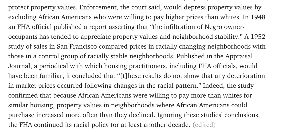 excluding African Americans who were willing to pay higher prices than whites. In 1948 an FHA official published a report asserting that “the infiltration of Negro owner-occupants has tended to appreciate property values and neighborhood stability.” A 1952 study of sales in San Francisco compared prices in racially changing neighborhoods with those in a control group of racially stable neighborhoods. Published in the Appraisal Journal, a periodical with which housing practitioners, including FHA officials, would have been familiar, it concluded that “[t]hese results do not show that any deterioration in market prices occurred following changes in the racial pattern.” Indeed, the study confirmed that because African Americans were willing to pay more than whites for similar housing, property values in neighborhoods where African Americans could purchase increased more often than they declined. Ignoring these studies’ conclusions, the FHA continued its racial policy for at least another 