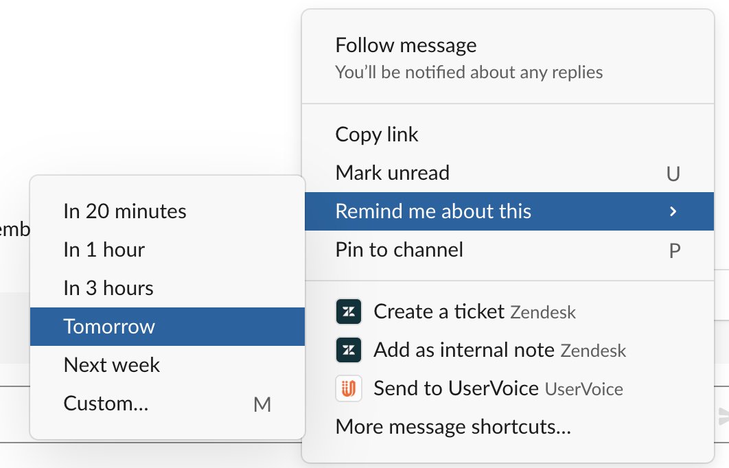I also make heavy use of Slack’s “Remind me” feature. If something comes up after hours or I’m in the middle of something else, I don’t have to stop what I’m doing to address it. It’ll be there later when I have time.