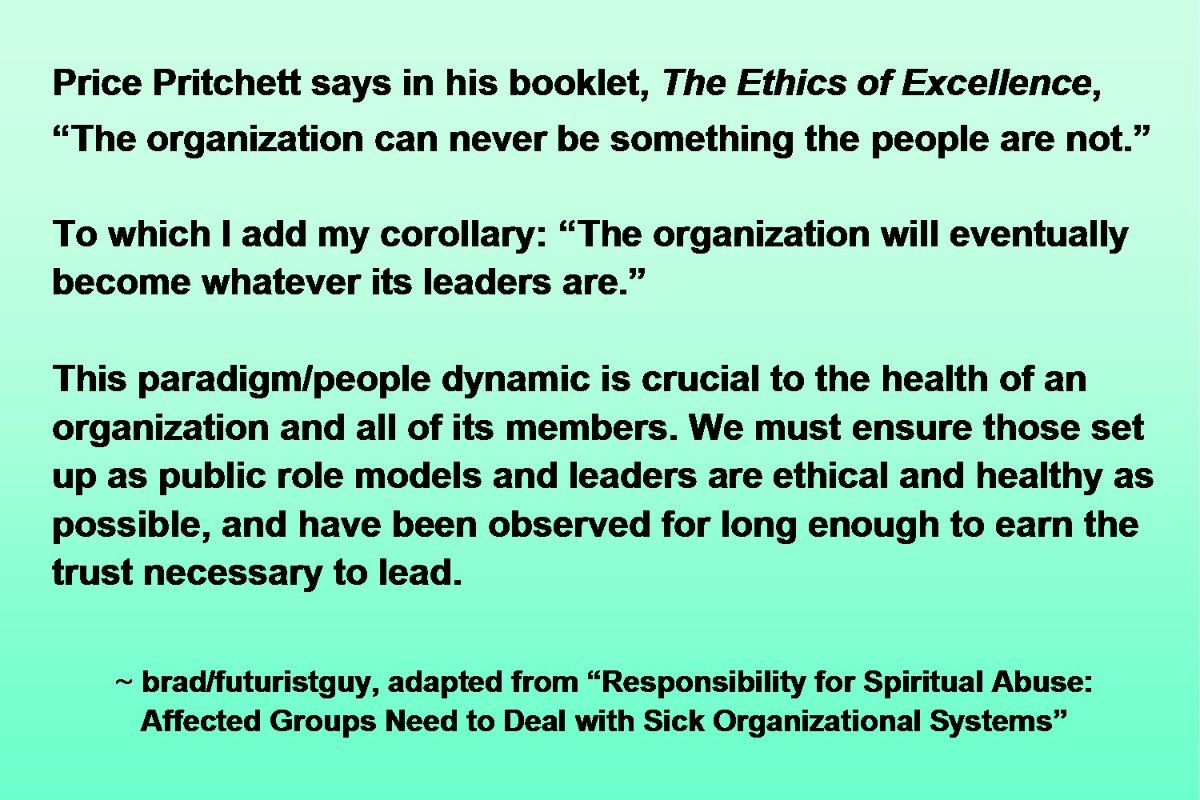 Re: insiders scrutinizing RZIM systems. Reposting Price Pritchett quote from his booklet, *The Ethics of Excellence.*“The organization can never be something the people are not.”To which I add my corollary:“The organization will eventually become whatever its leaders are.”